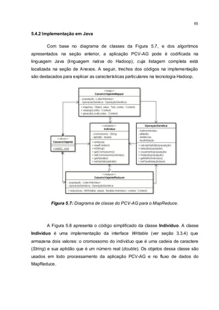 65
5.4.2 Implementação em Java
Com base no diagrama de classes da Figura 5.7, e dos algoritmos
apresentados na seção anterior, a aplicação PCV-AG pode é codificada na
linguagem Java (linguagem nativa do Hadoop), cuja listagem completa está
localizada na seção de Anexos. A seguir, trechos dos códigos na implementação
são destacados para explicar as características particulares na tecnologia Hadoop.
Figura 5.7: Diagrama de classe do PCV-AG para o MapReduce.
A Figura 5.8 apresenta o código simplificado da classe Individuo. A classe
Indivíduo é uma implementação da interface Writable (ver seção 3.3.4) que
armazena dois valores: o cromossomo do indivíduo que é uma cadeia de caractere
(String) e sua aptidão que é um número real (double). Os objetos dessa classe são
usados em todo processamento da aplicação PCV-AG e no fluxo de dados do
MapReduce.
 