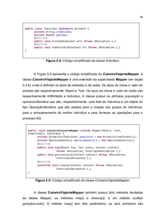 66
Figura 5.8: Código simplificado da classe Indivíduo.
A Figura 5.9 apresenta o código simplificado do CaixeiroViajanteMapper. A
classe CaixeiroViajanteMapper é uma extensão da superclasse Mapper (ver seção
3.3.4), onde é definido os tipos de entradas e de saída. Os tipos da chave e valor de
entrada são respectivamente Object e Text. Os tipos da chave e valor de saída são
respectivamente IntWritable e Indivíduo. A classe possui os atributos população e
operacaoGenetica que são, respectivamente, uma lista de Indivíduo e um objeto do
tipo OperaçãoGenética, que são usados para a criação dos grupos de indivíduos,
para o armazenamento do melhor indivíduo e para fornecer as operações para o
processo AG.
Figura 5.9: Código simplificado da classe CaixeiroViajanteMapper.
A classe CaixeiroViajanteMapper também possui dois métodos herdadas
da classe Mapper, os métodos map() e cleanup(), e um método auxiliar
geraçãoLocal(). O método map() tem três parâmetros, os dois primeiros são
public class CaixeiroViajanteMapper extends Mapper<Object, Text,
IntWritable, Individuo> {
private ArrayList<Individuo> populacao = new ArrayList<Individuo>();
private OperacaoGenetica operacaoGenetica = new OperacaoGenetica();
@Override
public void map(Object key, Text value, Context context)
throws IOException, InterruptedException {…}
public void geracaoLocal(Context context) throws IOException,
InterruptedException {…}
@Override
protected void cleanup(Context context) throws IOException,
InterruptedException {…}
}
public class Individuo implements Writable {
private String cromossomo;
private double aptidao;
@Override
public void write(DataOutput out) throws IOException {…}
@Override
public void readFields(DataInput in) throws IOException {…}
}
 