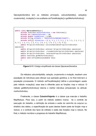 68
OperaçãoGenética tem os métodos principais, calcularAptidão(), seleção(),
cruzamento(), mutação() e os auxiliares setTaxaMutação() e getMelhorIndivíduo().
Figura 5.11: Código simplificado da classe OperacaoGenetica.
Os métodos calcularAptidão, seleção, cruzamento e mutação, recebem uma
população de indivíduos para efetuar sua operação genética, e no final retornam a
população processada. O método setTaxaMutação() define a porcentagem usada
pelo método mutação(); essa taxa é diferente para as funções map e reduce. O
método getMelhorIndivíduo() retorna o melhor indivíduo armazenado no atributo
melhorIndivíduo.
Finalmente, a classe CaixeiroViajante é a classe que executa o trabalho
MapReduce. Para isso, a partir do método estático main(), há o controle da
execução do trabalho, a definição da entrada e saída do caminho do arquivo ou
diretório dos dados, a especificação de quais classes fazem parte da função map e
reduce, e o controle dos tipos de entrada e saída das funções map e reduce. No
final, o método monitora o progresso do trabalho MapReduce.
public class OperacaoGenetica {
private Individuo melhorIndividuo = new Individuo();
private int tamanhoIndividuo = 10;
private double taxaMutacao = 5/100;
private String alfabeto = "ABCDEFGHIJKLMNOPQRSTUVWXYZ";
private int[][] distancias = {{ 1, 2 }, { 7, 9 }, { 3, 3 }, { 1, 5 }, {
4, 3 }, { 5, 6 }, { 2, 4 }, { 8, 3 }, { 9, 2 }, { 6, 9 }};
public ArrayList<Individuo> calcularAptidao(ArrayList<Individuo>
populacao)
public ArrayList<Individuo> selecao( ArrayList<Individuo> populacao)
public ArrayList<Individuo> cruzamento(ArrayList<Individuo> populacao)
public ArrayList<Individuo> mutacao(ArrayList<Individuo> populacao)
public Individuo getMelhorIndividuo()
public void setTaxaMutacao(double taxa)
}
 