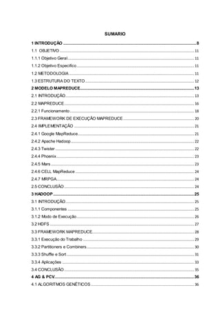 6
SUMARIO
1 INTRODUÇÃO ........................................................................................................................8
1.1 OBJETIVO ......................................................................................................................... 11
1.1.1 Objetivo Geral.................................................................................................................. 11
1.1.2 Objetivo Especifico.......................................................................................................... 11
1.2 METODOLOGIA................................................................................................................. 11
1.3 ESTRUTURA DO TEXTO ..................................................................................................12
2 MODELO MAPREDUCE.......................................................................................................13
2.1 INTRODUÇÃO.................................................................................................................... 13
2.2 MAPREDUCE..................................................................................................................... 16
2.2.1 Funcionamento................................................................................................................ 18
2.3 FRAMEWORK DE EXECUÇÃO MAPREDUCE................................................................ 20
2.4 IMPLEMENTAÇÃO ............................................................................................................ 21
2.4.1 Google MapReduce......................................................................................................... 21
2.4.2 Apache Hadoop............................................................................................................... 22
2.4.3 Twister ............................................................................................................................. 22
2.4.4 Phoenix............................................................................................................................ 23
2.4.5 Mars .................................................................................................................................23
2.4.6 CELL MapReduce ........................................................................................................... 24
2.4.7 MRPGA............................................................................................................................ 24
2.5 CONCLUSÃO ..................................................................................................................... 24
3 HADOOP...............................................................................................................................25
3.1 INTRODUÇÃO.................................................................................................................... 25
3.1.1 Componentes .................................................................................................................. 25
3.1.2 Modo de Execução.......................................................................................................... 26
3.2 HDFS ..................................................................................................................................27
3.3 FRAMEWORK MAPREDUCE............................................................................................ 28
3.3.1 Execução do Trabalho ....................................................................................................29
3.3.2 Partitioners e Combiners.................................................................................................30
3.3.3 Shuffle e Sort................................................................................................................... 31
3.3.4 Aplicações ....................................................................................................................... 33
3.4 CONCLUSÃO ..................................................................................................................... 35
4 AG & PCV..............................................................................................................................36
4.1 ALGORITMOS GENÉTICOS ............................................................................................. 36
 