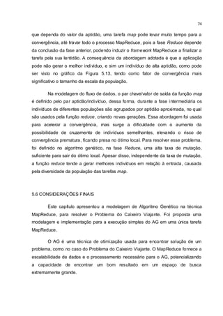 74
que dependa do valor da aptidão, uma tarefa map pode levar muito tempo para a
convergência, até travar todo o processo MapReduce, pois a fase Reduce depende
da conclusão da fase anterior, podendo induzir o framework MapReduce a finalizar a
tarefa pela sua lentidão. A consequência da abordagem adotada é que a aplicação
pode não gerar o melhor individuo, e sim um indivíduo de alta aptidão, como pode
ser visto no gráfico da Figura 5.13, tendo como fator de convergência mais
significativo o tamanho da escala da população.
Na modelagem do fluxo de dados, o par chave/valor de saída da função map
é definido pelo par aptidão/indivíduo, dessa forma, durante a fase intermediária os
indivíduos de diferentes populações são agrupados por aptidão aproximada, no qual
são usados pela função reduce, criando novas gerações. Essa abordagem foi usada
para acelerar a convergência, mas surge a dificuldade com o aumento da
possibilidade de cruzamento de indivíduos semelhantes, elevando o risco de
convergência prematura, ficando presa no ótimo local. Para resolver esse problema,
foi definido no algoritmo genético, na fase Reduce, uma alta taxa de mutação,
suficiente para sair do ótimo local. Apesar disso, independente da taxa de mutação,
a função reduce tende a gerar melhores indivíduos em relação à entrada, causada
pela diversidade da população das tarefas map.
5.6 CONSIDERAÇÕES FINAIS
Este capítulo apresentou a modelagem de Algoritmo Genético na técnica
MapReduce, para resolver o Problema do Caixeiro Viajante. Foi proposta uma
modelagem e implementação para a execução simples do AG em uma única tarefa
MapReduce.
O AG é uma técnica de otimização usada para encontrar solução de um
problema, como no caso do Problema do Caixeiro Viajante. O MapReduce fornece a
escalabilidade de dados e o processamento necessário para o AG, potencializando
a capacidade de encontrar um bom resultado em um espaço de busca
extremamente grande.
 