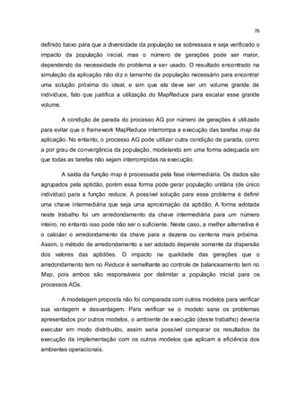 76
definido baixo para que a diversidade da população se sobressaia e seja verificado o
impacto da população inicial, mas o número de gerações pode ser maior,
dependendo da necessidade do problema a ser usado. O resultado encontrado na
simulação da aplicação não diz o tamanho da população necessário para encontrar
uma solução próxima do ideal, e sim que ela deve ser um volume grande de
indivíduos, fato que justifica a utilização do MapReduce para escalar esse grande
volume.
A condição de parada do processo AG por número de gerações é utilizado
para evitar que o framework MapReduce interrompa a execução das tarefas map da
aplicação. No entanto, o processo AG pode utilizar outra condição de parada, como
a por grau de convergência da população, modelando em uma forma adequada em
que todas as tarefas não sejam interrompidas na execução.
A saída da função map é processada pela fase intermediária. Os dados são
agrupados pela aptidão, porém essa forma pode gerar população unitária (de único
indivíduo) para a função reduce. A possível solução para esse problema é definir
uma chave intermediária que seja uma aproximação da aptidão. A forma adotada
neste trabalho foi um arredondamento da chave intermediária para um número
inteiro, no entanto isso pode não ser o suficiente. Neste caso, a melhor alternativa é
o calcular o arredondamento da chave para a dezena ou centena mais próxima.
Assim, o método de arredondamento a ser adotado depende somente da dispersão
dos valores das aptidões. O impacto na qualidade das gerações que o
arredondamento tem no Reduce é semelhante ao controle de balanceamento tem no
Map, pois ambos são responsáveis por delimitar a população inicial para os
processos AGs.
A modelagem proposta não foi comparada com outros modelos para verificar
sua vantagem e desvantagem. Para verificar se o modelo sana os problemas
apresentados por outros modelos, o ambiente de execução (deste trabalho) deveria
executar em modo distribuído, assim seria possível comparar os resultados da
execução da implementação com os outros modelos que aplicam a eficiência dos
ambientes operacionais.
 