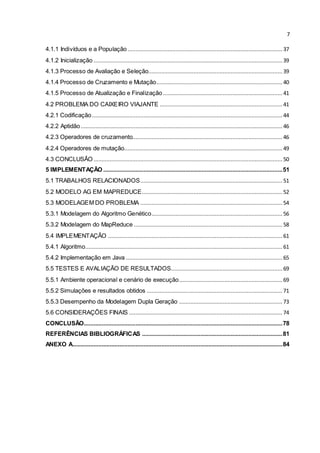 7
4.1.1 Indivíduos e a População................................................................................................ 37
4.1.2 Inicialização ..................................................................................................................... 39
4.1.3 Processo de Avaliação e Seleção................................................................................... 39
4.1.4 Processo de Cruzamento e Mutação.............................................................................. 40
4.1.5 Processo de Atualização e Finalização.......................................................................... 41
4.2 PROBLEMA DO CAIXEIRO VIAJANTE ............................................................................ 41
4.2.1 Codificação...................................................................................................................... 44
4.2.2 Aptidão............................................................................................................................. 46
4.2.3 Operadores de cruzamento............................................................................................. 46
4.2.4 Operadores de mutação..................................................................................................49
4.3 CONCLUSÃO ..................................................................................................................... 50
5 IMPLEMENTAÇÃO ...............................................................................................................51
5.1 TRABALHOS RELACIONADOS........................................................................................ 51
5.2 MODELO AG EM MAPREDUCE....................................................................................... 52
5.3 MODELAGEM DO PROBLEMA ........................................................................................ 54
5.3.1 Modelagem do Algoritmo Genético................................................................................. 56
5.3.2 Modelagem do MapReduce ............................................................................................ 58
5.4 IMPLEMENTAÇÃO ............................................................................................................ 61
5.4.1 Algoritmo.......................................................................................................................... 61
5.4.2 Implementação em Java .................................................................................................65
5.5 TESTES E AVALIAÇÃO DE RESULTADOS.....................................................................69
5.5.1 Ambiente operacional e cenário de execução................................................................ 69
5.5.2 Simulações e resultados obtidos .................................................................................... 71
5.5.3 Desempenho da Modelagem Dupla Geração ................................................................ 73
5.6 CONSIDERAÇÕES FINAIS ............................................................................................... 74
CONCLUSÃO...........................................................................................................................78
REFERÊNCIAS BIBLIOGRÁFICAS .......................................................................................81
ANEXO A..................................................................................................................................84
 