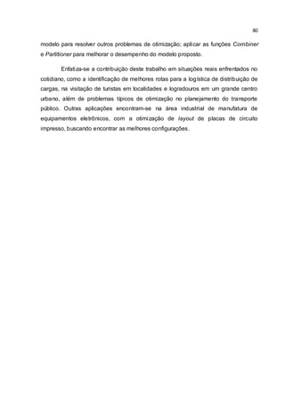 80
modelo para resolver outros problemas de otimização; aplicar as funções Combiner
e Partitioner para melhorar o desempenho do modelo proposto.
Enfatiza-se a contribuição deste trabalho em situações reais enfrentados no
cotidiano, como a identificação de melhores rotas para a logística de distribuição de
cargas, na visitação de turistas em localidades e logradouros em um grande centro
urbano, além de problemas típicos de otimização no planejamento do transporte
público. Outras aplicações encontram-se na área industrial de manufatura de
equipamentos eletrônicos, com a otimização de layout de placas de circuito
impresso, buscando encontrar as melhores configurações.
 