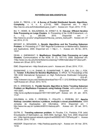 81
REFERÊNCIAS BIBLIOGRÁFICAS
ALBA, E.; TROYA, J. M. A Survey of Parallel Distributed Genetic Algorithms.
Complexity, v. 4, n. 4, p.31-52, 1999. Disponível em: < http://
http://neo.lcc.uma.es/Articles/albatroyaxx_2.pdf >. Acesso em: 10 jan. 2014, 17:16.
BU, Y.; HOWE, B.; BALAZINSKA, M.; ERNST D. M. HaLoop: Efficient Iterative
Data Processing on Large Clusters. In: Proceeding of the VLDB Endowment, v.3,
n. 1-2, p. 285-296, 2010. Disponível em: <
http://www.ics.uci.edu/~yingyib/papers/HaLoop_camera_ready.pdf>. Acesso em: 07
set. 2014, 21:15.
BRYANT, K.; BENJAMIN, A. Genetic Algorithms and the Traveling Salesman
Problem. In: Proceeding of 1st
GNT Regional Conference on Mathematics, Statistics
and Applications. 2000. Disponível em: < http://... >. Acesso em: 06 fev. 2014,
19:57.
DEAN, J.; GHEMAWAT, S. MapReduce: Simplified Data Processing on Large
Clusters. Communications of the ACM, 51 (1): 107-113, 2008. Disponível em:
<http://www.ccs.neu.edu/home/lieber/courses/csg113/f08/materials/p107-dean.pdf>.
Acesso em: 28 set. 2013, 18:47.
EMC. Disponível em: <http://brazil.emc.com/>. Acesso em: 20 set. 2014, 17:31.
EKANAYAKE, J.; LI, H.; ZHANG, B.; GUNARATHNE, T.; BAE, S.-H.; QIU, J.; FOX,
G.; Twister: A Runtime for Iterative MapReduce. In: HPCA ’10: Proceedings of the
19th ACM International Symposium on High Performance Distributed Computing.
ACM, 2010. p. 810–81.
<http://citeseerx.ist.psu.edu/viewdoc/download?doi=10.1.1.212.5045&rep=rep1&type
=pdf>Acesso em: 29 set. 2013, 19:13.
ER, H.; ERDOGAN, N. Parallel Genetic Algorithm to Solve Traveling Salesman
Problem on MapReduce Framework using Hadoop Cluster. arXiv preprint arXiv:
1401.6267, 2014. Disponível em:
<http://arxiv.org/ftp/arxiv/papers/1401/1401.6267.pdf> Acesso em: 25 abr. 2014,
17:47.
GOLDMAN, A.; KON, F.; PEREIRA. F.; POLATO, I.; PEREIRA, R.F. Apache
Hadoop: conceitos teóricos e práticos, evolução e novas possibilidades. XXXI
Jornadas de Atualizações em Informática, 2012. Disponível em: <
http://www.ime.usp.br/~ipolato/JAI2012-Hadoop.pdf>. Acesso em: 29 set. 2013,
17:44.
GUTIN, G. Traveling salesman problem. In: Floudas, C.A., Pardalos, P.M. (eds)
Encyclopedia of Optimization, pp. 3935-3944. Springer, New York, 2009. Disponível
em: <http://eprints.pascal-network.org/archive/00005214/01/TSPentry.pdf >. Acesso
em: 25 abr. 2014, 17:35.
HADOOP. Disponível em: <http://hadoop.apache.org/>. Acesso em: 04 mar. 2014,
12:52.
 
