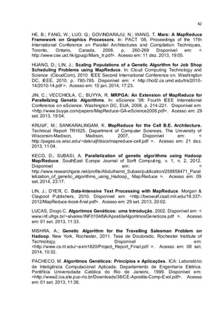 82
HE, B.; FANG, W.; LUO, Q.; GOVINDARAJU, N.; WANG, T. Mars: A MapReduce
Framework on Graphics Processors. In: PACT ‘08, Proceedings of the 17th
International Conference on Parallel Architectures and Compilation Techniques,
Toronto, Ontario, Canada, 2008. p. 260-269 Disponível em: <
http://www.cse.ust.hk/gpuqp/Mars_tr.pdf>. Acesso em: 11 dez. 2013, 19:05.
HUANG, D.; LIN, J.; Scaling Populations of a Genetic Algorithm for Job Shop
Scheduling Problems using MapReduce. In: Cloud Computing Technology and
Science (CloudCom), 2010 IEEE Second International Conference on. Washington
DC, IEEE, 2010. p. 780-785. Disponível em: < http://hcil2.cs.umd.edu/trs/2010-
14/2010-14.pdf >. Acesso em: 10 jan. 2014, 17:23.
JIN, C.; VECCHIOLA, C.; BUYYA, R. MRPGA: An Extension of MapReduce for
Parallelizing Genetic Algorithms. In: eScience ’08: Fourth IEEE International
Conference on eScience. Washington DC, EUA, 2008. p. 214-221. Disponível em:
<http://www.buyya.com/papers/MapReduce-GA-eScience2008.pdf>. Acesso em: 29
set. 2013, 19:54.
KRUIJF, M.; SANKARALINGAM, K. MapReduce for the Cell B.E. Architecture.
Technical Report TR1625, Department of Computer Sciences, The University of
Wisconsin-Madison, Madison, 2007, Disponível em: <
http://pages.cs.wisc.edu/~dekruijf/docs/mapreduce-cell.pdf >. Acesso em: 21 dez.
2013, 11:04.
KECO, D.; SUBASI, A. Parallelization of genetic algorithms using Hadoop
Map/Reduce. SouthEast Europe Journal of Sorft Computing, v. 1, n. 2, 2012.
Disponível em: <
http://www.researchgate.net/profile/Abdulhamit_Subasi/publication/258858471_Paral
lelization_of_genetic_algorithms_using_Hadoop_ Map/Reduce >. Acesso em: 09
set. 2014, 23:17.
LIN, J.; DYER, C. Data-Intensive Text Processing with MapReduce. Morgan &
Claypool Publishers, 2010. Disponível em: <http://beowulf.csail.mit.edu/18.337-
2012/MapReduce-book-final.pdf>. Acesso em: 29 set. 2013, 20:02.
LUCAS, Diogo C. Algoritmos Genéticos: uma Introdução. 2002. Disponível em: <
.inf.ufrgs.br alvares INF01048IA ApostilaAlgoritmosGeneticos.pdf >. Acesso
em: 01 set. 2013, 11:33.
MISHRA, A.; Genetic Algorithm for the Travelling Salesman Problem on
Hadoop. New York, Rochester, 2011. Tese de Doutorado. Rochester Institute of
Technology. Disponível em:
<http://www.cs.rit.edu/~axm1820/Project_Report_Final.pdf >. Acesso em: 08 set.
2014, 10:32.
PACHECO, M. Algoritmos Genéticos: Princípios e Aplicações. ICA: Laboratório
de Inteligência Computacional Aplicada. Departamento de Engenharia Elétrica.
Pontifícia Universidade Católica do Rio de Janeiro, 1999. Disponível em:
<http://www2.ica.ele.puc-rio.br/Downloads/38/CE-Apostila-Comp-Evol.pdf>. Acesso
em: 01 set. 2013, 11:36.
 