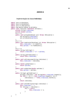 84
ANEXO A
Implementação da classe Individuo.
import java.io.DataInput;
import java.io.DataOutput;
import java.io.IOException;
import org.apache.hadoop.io.Writable;
public class Individuo implements Writable {
private String cromossomo;
private double aptidao;
@Override
public void write(DataOutput out) throws IOException {
out.writeUTF(cromossomo);
out.writeDouble(aptidao);
}
@Override
public void readFields(DataInput in) throws IOException {
this.cromossomo = in.readUTF();
this.aptidao = in.readDouble();
}
@Override
public String toString() {
return cromossomo + "t" + aptidao;
}
public String getCromossomo() {
return this.cromossomo;
}
public void setCromossomo(String individuo) {
this.cromossomo = individuo;
}
public double getAptidao() {
return aptidao;
}
public void setAptidao(double aptidao) {
this.aptidao = aptidao;
}
public String[] getIndArray() {
String[] individuo = new String[this.cromossomo.length()];
for (int i = 0; i < this.cromossomo.length(); i++) {
individuo[i] = ""+this.cromossomo.charAt(i);
}
return individuo;
}
public void setIndArray(String[] individuo) {
this.cromossomo = "";
for (String i: individuo) {
if(i != null){
this.cromossomo += i;
}
}
}
}
 