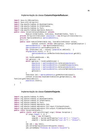 86
Implementação da classe CaixeiroViajanteReducer .
import java.io.IOException;
import java.util.ArrayList;
import org.apache.hadoop.io.DoubleWritable;
import org.apache.hadoop.io.IntWritable;
import org.apache.hadoop.io.Text;
import org.apache.hadoop.mapreduce.Reducer;
public class CaixeiroViajanteReducer extends
Reducer<IntWritable, Individuo, DoubleWritable, Text> {
private ArrayList<Individuo> populacao = new ArrayList<Individuo>();
private OperacaoGenetica operacaoGenetica;
@Override
public void reduce(IntWritable key, Iterable<Individuo> values,
Context context) throws IOException, InterruptedException {
operacaoGenetica = new OperacaoGenetica();
operacaoGenetica.setTaxaMutacao(0.9);
for (Individuo val : values) {populacao.add(val); }
if(populacao.size() == 1) {
operacaoGenetica.setMelhorIndividuo(populacao.get(0));
}
int CondicaoDeParada = 10;
int geracao = 0;
while (geracao < CondicaoDeParada) {
populacao = operacaoGenetica.selecao(populacao);
populacao = operacaoGenetica.cruzamento(populacao);
populacao = operacaoGenetica.mutacao(populacao);
populacao = operacaoGenetica.calcularAptidao(populacao);
geracao++;
}
Individuo ind = operacaoGenetica.getMelhorIndividuo();
context.write(new DoubleWritable(ind.getAptidao()), new
Text(ind.getCromossomo()));
populacao.clear();
}
}
Implementação da classe CaixeiroViajante .
import org.apache.hadoop.fs.Path;
import org.apache.hadoop.io.DoubleWritable;
import org.apache.hadoop.io.IntWritable;
import org.apache.hadoop.io.Text;
import org.apache.hadoop.mapreduce.Job;
import org.apache.hadoop.mapreduce.lib.input.FileInputFormat;
import org.apache.hadoop.mapreduce.lib.output.FileOutputFormat;
public class CaixeiroViajante {
public static void main(String[] args) throws Exception {
if (args.length != 2) {
args = new String[2];
args[0] = System.getProperty("user.dir") + "/Input";
args[1] = System.getProperty("user.dir") + "/Output";
}
Job job = new Job();
job.setJarByClass(CaixeiroViajante.class);
job.setJobName("Problema do Caixeiro Viajante");
 