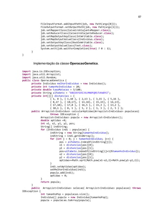 87
FileInputFormat.addInputPath(job, new Path(args[0]));
FileOutputFormat.setOutputPath(job, new Path(args[1]));
job.setMapperClass(CaixeiroViajanteMapper.class);
job.setReducerClass(CaixeiroViajanteReducer.class);
job.setMapOutputKeyClass(IntWritable.class);
job.setMapOutputValueClass(Individuo.class);
job.setOutputKeyClass(DoubleWritable.class);
job.setOutputValueClass(Text.class);
System.exit(job.waitForCompletion(true) ? 0 : 1);
}
}
Implementação da classe OperacaoGenetica.
import java.io.IOException;
import java.util.ArrayList;
import java.util.Random;
public class OperacaoGenetica {
private Individuo melhorIndividuo = new Individuo();
private int tamanhoIndividuo = 20;
private double taxaMutacao = 5/100;
private String alfabeto = "ABCDEFGHIJKLMNOPQRSTUVWXYZ";
private int[][] distancias = {
{ 1, 8 }, { 1,10 }, { 2,13 }, { 3,15 }, { 5,16 },
{ 8,17 }, { 10,17}, { 13,16}, { 15,15}, { 16,13},
{ 17,10}, { 17,8 }, { 16,5 }, { 15,3 }, { 13,2 },
{ 10,1 }, { 8, 1 }, { 5, 2 }, { 3, 3 }, { 2, 5 } };
public ArrayList<Individuo> calcularAptidao(ArrayList<Individuo> populacao)
throws IOException {
ArrayList<Individuo> popula = new ArrayList<Individuo>();
double aptidao =0;
int x1, x2, y1, y2, pos;
String[] indString;
for (Individuo indi : populacao) {
indString = new String[tamanhoIndividuo];
indString = indi.getIndArray();
for (int j = 0; j < tamanhoIndividuo; j++) {
pos = alfabeto.indexOf(indString[j]);
x1 = distancias[pos][0];
y1 = distancias[pos][1];
pos=alfabeto.indexOf(indString[(j+1)%tamanhoIndividuo]);
x2 = distancias[pos][0];
y2 = distancias[pos][1];
aptidao+=Math.sqrt(Math.pow(x1-x2,2)+Math.pow(y1-y2,2));
}
indi.setAptidao(aptidao);
setMelhorIndividuo(indi);
popula.add(indi);
aptidao = 0;
}
return popula;
}
public ArrayList<Individuo> selecao( ArrayList<Individuo> populacao) throws
IOException {
int tamanhoPop = populacao.size();
Individuo[] popula = new Individuo[tamanhoPop];
popula = populacao.toArray(popula);
 