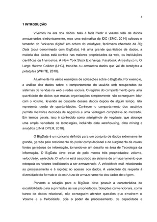 8
1 INTRODUÇÃO
Vivemos na era dos dados. Não é fácil medir o volume total de dados
armazenados eletronicamente, mas uma estimativa da IDC (EMC, 2014) colocou o
tamanho do "universo digital" em ordem do zetabytes, fenômeno chamado de Big
Data (aqui denominado com BigData). Há uma grande quantidade de dados, a
maioria dos dados está contida nas maiores propriedades da web, ou instituições
científicas ou financeiras. A New York Stock Exchange, Facebook, Ancestry.com, O
Large Hadron Collider (LHC), trabalha ou armazena dados que vai de terabytes a
petabytes (WHITE, 2010).
Atualmente há vários exemplos de aplicações sobre o BigData. Por exemplo,
a análise dos dados sobre o comportamento do usuário web recuperados de
sistemas de vendas na web e redes sociais. O registro do comportamento gera uma
quantidade de dados que muitas organizações simplesmente não conseguem lidar
com o volume, levando ao descarte desses dados depois de algum tempo. Isto
representa perda de oportunidades. Conhecer o comportamento dos usuários
permite melhores decisões de negócios e uma vantagem competitiva no mercado.
Em termos gerais, isso é conhecido como inteligência de negócios, que abrange
uma ampla variedade de tecnologias, incluindo data warehousing, data mining e
analytics (LIN & DYER, 2010).
O BigData é um conceito definido para um conjunto de dados extremamente
grande, gerado pelo crescimento do poder computacional e do surgimento de novas
fontes geradoras de informação, tornando-se um desafio na área de Tecnologia da
Informação. O BigData deve tratar de pelo menos três propriedades: volume,
velocidade, variedade. O volume está associado ao sistema de armazenamento que
extrapola os valores tradicionais a ser armazenado. A velocidade está relacionado
ao processamento e à rapidez no acesso aos dados. A variedade diz respeito à
diversidade do formato e da estrutura de armazenamento dos dados de origem.
Portanto a solução para o BigData deve possuir a característica de
escalabilidade para suprir todas as sua propriedades. Soluções convencionais, como
banco de dados relacional, não conseguem atender questões que envolvem o
Volume e a Velocidade, pois o poder de processamento, de capacidade e
 