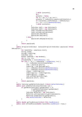 89
} while (presente);
do {
presente = false;
for (k = pp; k <= sp; k++) {
presente |= indPai1[c1].equals(indFilho2[k]);}
if (!presente) {indFilho2[j] = indPai1[c1];}
c1 = (c1 + 1) % tamanhoIndividuo;
} while (presente);
}
Individuo indF1 = new Individuo();
Individuo indF2 = new Individuo();
indF1.setIndArray(indFilho1);
indF2.setIndArray(indFilho2);
populacaoA.add(indF1);
populacaoA.add(indF2);
} else {
populacaoA.add(populacao[i]);
}
}
return populacaoA;
}
public ArrayList<Individuo> mutacao(ArrayList<Individuo> populacao) throws
IOException {
int tamanhoPop = populacao.size();
String cidade;
String[] indString;
Individuo indi;
Random indRandom = new Random();
int ri, rc1, rc2;
if(tamanhoPop == 1){taxaMutacao = 1;}
for (int i = 0; i < tamanhoPop * taxaMutacao; i++) {
ri = indRandom.nextInt(tamanhoPop);
indi = populacao.get(ri);
indString = indi.getIndArray();
rc1 = indRandom.nextInt(tamanhoIndividuo);
rc2 = indRandom.nextInt(tamanhoIndividuo);
cidade = indString[rc1];
indString[rc1] = indString[rc2];
indString[rc2] = cidade;
indi.setIndArray(indString);
populacao.set(ri, indi);
}
return populacao;
}
public Individuo getMelhorIndividuo() {return melhorIndividuo;}
public void setMelhorIndividuo(Individuo ind) {
if (getMelhorIndividuo().getAptidao() == 0
|| getMelhorIndividuo().getAptidao()
> ind.getAptidao()){
Individuo MelhorInd = new Individuo();
MelhorInd.setCromossomo(ind.getCromossomo());
MelhorInd.setAptidao(ind.getAptidao());
this.melhorIndividuo = MelhorInd;
}
}
public double getTaxaMutacao(){return this.taxaMutacao;}
public void setTaxaMutacao(double taxa){this.taxaMutacao = taxa; }
}
 