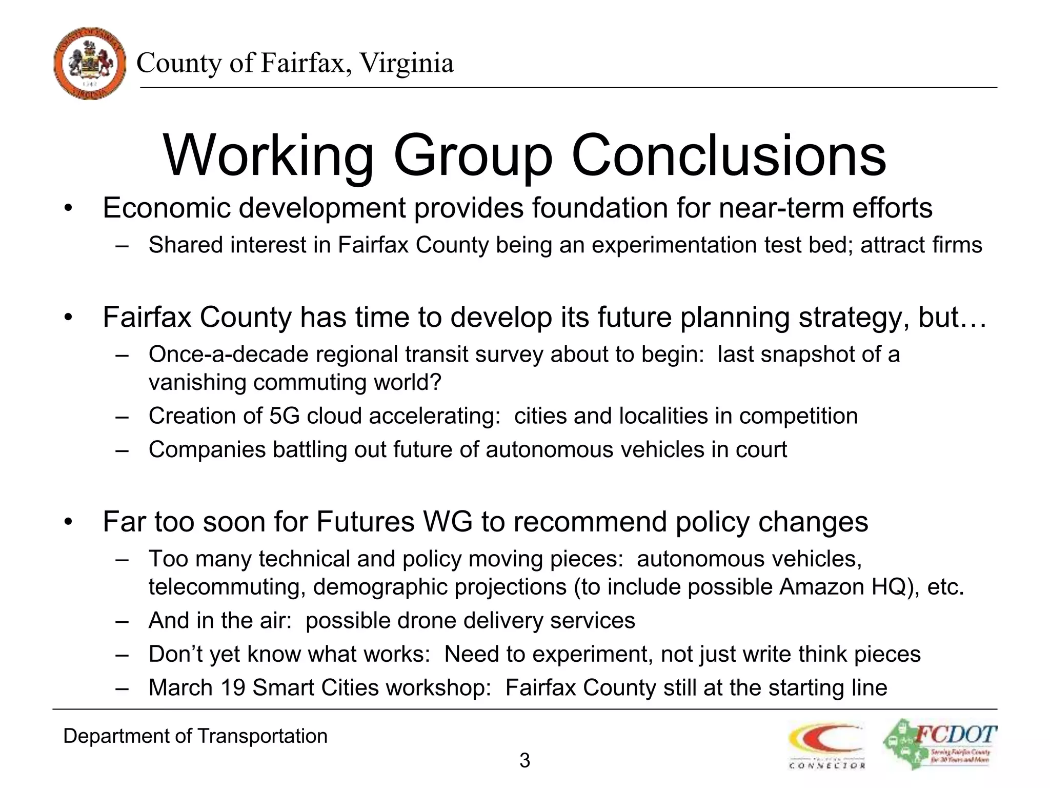 County of Fairfax, Virginia
Working Group Conclusions
• Economic development provides foundation for near-term efforts
– Shared interest in Fairfax County being an experimentation test bed; attract firms
• Fairfax County has time to develop its future planning strategy, but…
– Once-a-decade regional transit survey about to begin: last snapshot of a
vanishing commuting world?
– Creation of 5G cloud accelerating: cities and localities in competition
– Companies battling out future of autonomous vehicles in court
• Far too soon for Futures WG to recommend policy changes
– Too many technical and policy moving pieces: autonomous vehicles,
telecommuting, demographic projections (to include possible Amazon HQ), etc.
– And in the air: possible drone delivery services
– Don’t yet know what works: Need to experiment, not just write think pieces
– March 19 Smart Cities workshop: Fairfax County still at the starting line
Department of Transportation
3
 