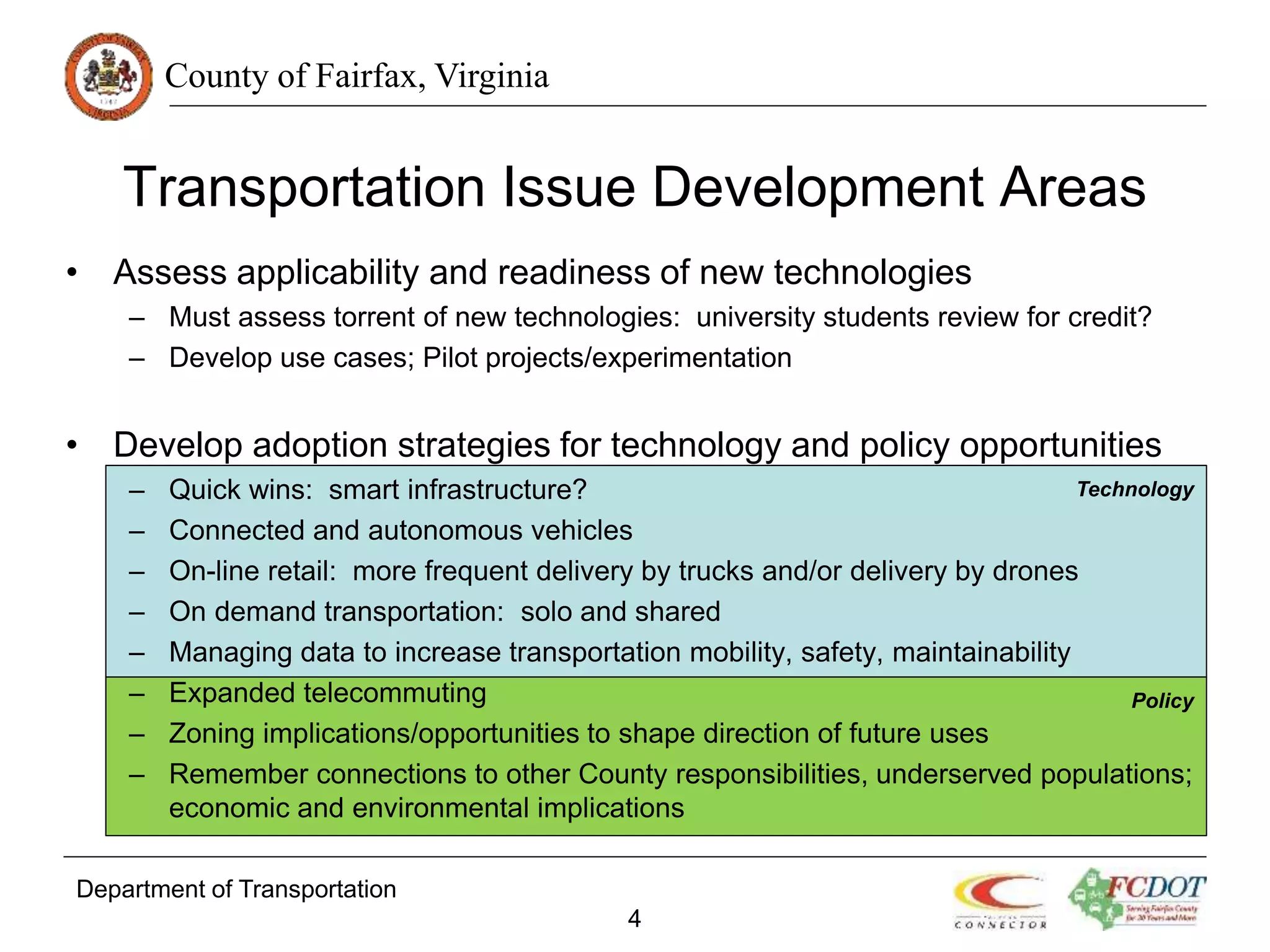 County of Fairfax, Virginia
Transportation Issue Development Areas
• Assess applicability and readiness of new technologies
– Must assess torrent of new technologies: university students review for credit?
– Develop use cases; Pilot projects/experimentation
• Develop adoption strategies for technology and policy opportunities
– Quick wins: smart infrastructure?
– Connected and autonomous vehicles
– On-line retail: more frequent delivery by trucks and/or delivery by drones
– On demand transportation: solo and shared
– Managing data to increase transportation mobility, safety, maintainability
– Expanded telecommuting
– Zoning implications/opportunities to shape direction of future uses
– Remember connections to other County responsibilities, underserved populations;
economic and environmental implications
Department of Transportation
4
Technology
Policy
 