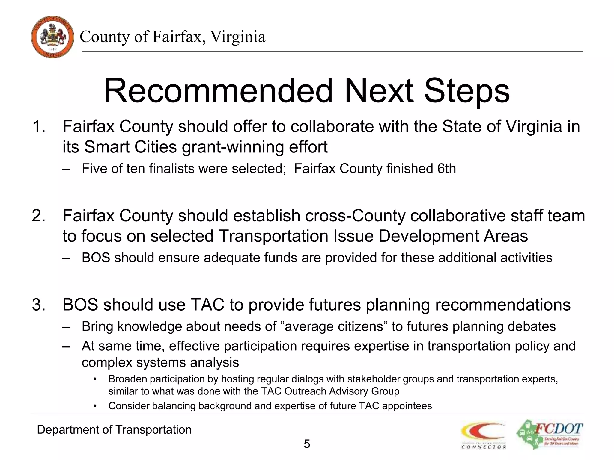 County of Fairfax, Virginia
Recommended Next Steps
1. Fairfax County should offer to collaborate with the State of Virginia in
its Smart Cities grant-winning effort
– Five of ten finalists were selected; Fairfax County finished 6th
2. Fairfax County should establish cross-County collaborative staff team
to focus on selected Transportation Issue Development Areas
– BOS should ensure adequate funds are provided for these additional activities
3. BOS should use TAC to provide futures planning recommendations
– Bring knowledge about needs of “average citizens” to futures planning debates
– At same time, effective participation requires expertise in transportation policy and
complex systems analysis
• Broaden participation by hosting regular dialogs with stakeholder groups and transportation experts,
similar to what was done with the TAC Outreach Advisory Group
• Consider balancing background and expertise of future TAC appointees
Department of Transportation
5
 