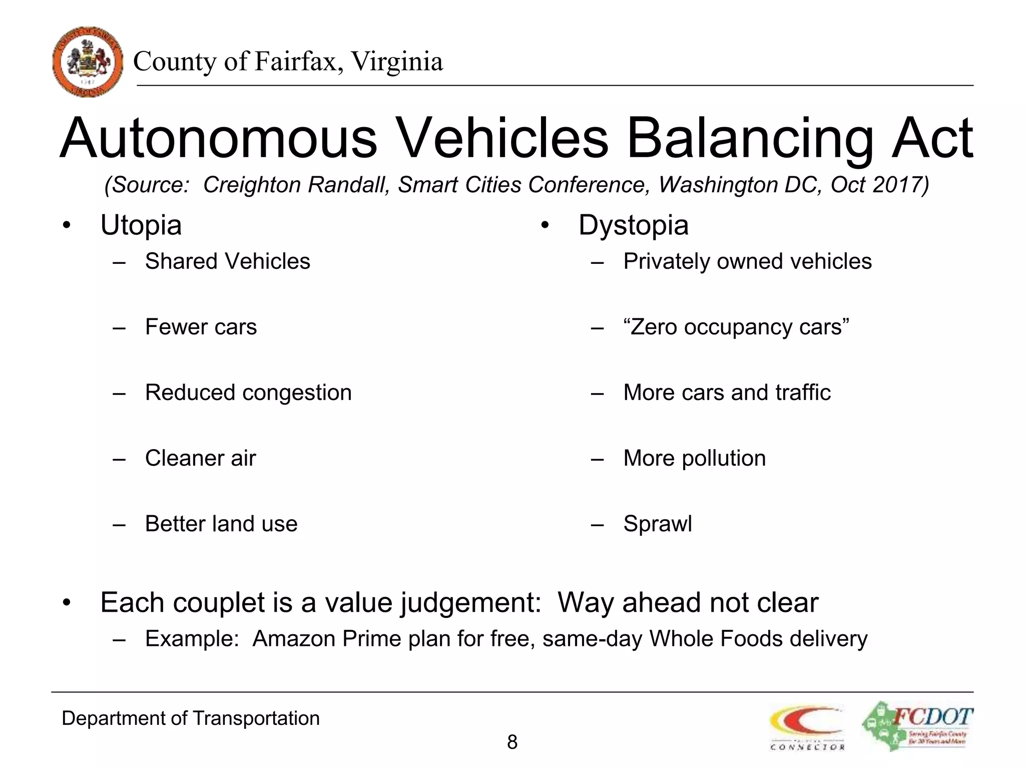 County of Fairfax, Virginia
Autonomous Vehicles Balancing Act
(Source: Creighton Randall, Smart Cities Conference, Washington DC, Oct 2017)
• Utopia
– Shared Vehicles
– Fewer cars
– Reduced congestion
– Cleaner air
– Better land use
• Each couplet is a value judgement: Way ahead not clear
– Example: Amazon Prime plan for free, same-day Whole Foods delivery
Department of Transportation
8
• Dystopia
– Privately owned vehicles
– “Zero occupancy cars”
– More cars and traffic
– More pollution
– Sprawl
 