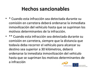 Hechos sancionables
• * Cuando esta infracción sea detectada durante su
  comisión en carretera deberá ordenarse la inmediata
  inmovilización del vehículo hasta que se supriman los
  motivos determinantes de la infracción.
• ** Cuando esta infracción sea detectada durante su
  comisión en carretera, siempre que la distancia que
  todavía deba recorrer el vehículo para alcanzar su
  destino sea superior a 30 kilómetros, deberá
  ordenarse la inmediata inmovilización del vehículo
  hasta que se supriman los motivos determinantes de
  a infracción
 