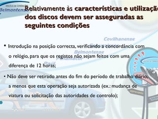 Relativamente às características e utilização
           dos discos devem ser asseguradas as
           seguintes condições

• Introdução na posição correcta, verificando a concordância com
    o relógio, para que os registos não sejam feitos com uma
    diferença de 12 horas;

• Não deve ser retirado antes do fim do período de trabalho diário,
    a menos que esta operação seja autorizada (ex.: mudança de
    viatura ou solicitação das autoridades de controlo);

 