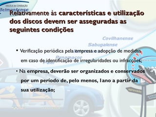 Relativamente às características e utilização
dos discos devem ser asseguradas as
seguintes condições


  • Verificação periódica pela empresa e adopção de medidas
    em caso de identificação de irregularidades ou infracções;

  • Na empresa, deverão ser organizados e conservados
    por um período de, pelo menos, 1ano a partir da
    sua utilização;
 