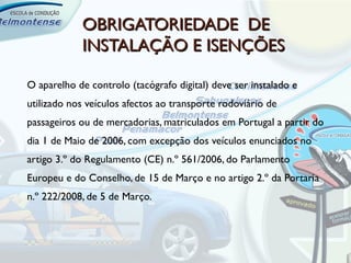 OBRIGATORIEDADE DE
            INSTALAÇÃO E ISENÇÕES

O aparelho de controlo (tacógrafo digital) deve ser instalado e
utilizado nos veículos afectos ao transporte rodoviário de
passageiros ou de mercadorias, matriculados em Portugal a partir do
dia 1 de Maio de 2006, com excepção dos veículos enunciados no
artigo 3.º do Regulamento (CE) n.º 561/2006, do Parlamento
Europeu e do Conselho, de 15 de Março e no artigo 2.º da Portaria
n.º 222/2008, de 5 de Março.
 
