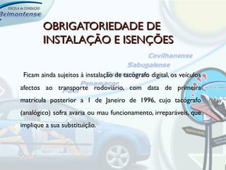 OBRIGATORIEDADE DE
        INSTALAÇÃO E ISENÇÕES

 Ficam ainda sujeitos à instalação de tacógrafo digital, os veículos
afectos ao transporte rodoviário, com data de primeira
matrícula posterior a 1 de Janeiro de 1996, cujo tacógrafo
(analógico) sofra avaria ou mau funcionamento, irreparáveis, que
implique a sua substituição.
 