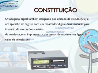 CONSTITUIÇÃO
O tacógrafo digital também designado por unidade de veículo (UV) é
um aparelho de registo com um mostrador digital, duas ranhuras para
inserção de um ou dois cartões
de condutor, uma impressora, e um sensor de movimentos ligado à
caixa de velocidades.
 