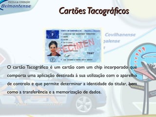 Cartões Tacográficos




O cartão Tacográfico é um cartão com um chip incorporado que
comporta uma aplicação destinada à sua utilização com o aparelho
de controlo e que permite determinar a identidade do titular, bem
como a transferência e a memorização de dados.
 