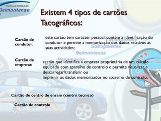 Existem 4 tipos de cartões
               Tacográficos:
 Cartão de
                 este cartão tem carácter pessoal, contém a identificação do
 condutor:       condutor e permite a memorização dos dados relativos às
                 suas actividades;

 Cartão de      cartão que identifica a empresa proprietária de um veículo
 empresa:
                equipado com aparelho de controlo e permite visualizar e
                descarregar/transferir ou
                imprimir os dados memorizados no aparelho de controlo;


Cartão de centro de ensaio (centro técnico)

 Cartão de controlo
 