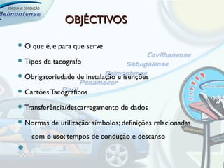 OBJÉCTIVOS

O   que é, e para que serve
 Tipos   de tacógrafo
 Obrigatoriedade   de instalação e isenções
 Cartões Tacográficos

 Transferência/descarregamento    de dados
 Normas    de utilização: símbolos; definições relacionadas
     com o uso; tempos de condução e descanso

 