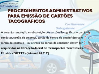 PROCEDIMENTOS ADMINISTRATIVOS
     PARA EMISSÃO DE CARTÕES
     TACOGRÁFICOS

A emissão, renovação e substituição dos cartões Tacográficos – cartão de
condutor, cartão de empresa, cartão de centro de ensaio/técnico e
cartão de controlo – ou a troca do cartão de condutor, devem ser
requeridos na Direcção-Geral de Transportes Terrestres e
Fluviais (DGTTF).(leia-se I.M.T.T)
 