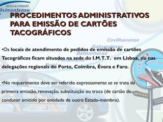 PROCEDIMENTOS ADMINISTRATIVOS
    PARA EMISSÃO DE CARTÕES
    TACOGRÁFICOS

•Os locais de atendimento de pedidos de emissão de cartões
Tacográficos ficam situados na sede do I.M.T.T. em Lisboa, ou nas
delegações regionais do Porto, Coimbra, Évora e Faro.


•No requerimento deve ser referido expressamente se se trata da
primeira emissão, renovação, substituição ou troca (de cartão de
condutor emitido por entidade de outro Estado-membro).
 