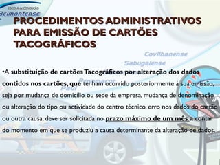 PROCEDIMENTOS ADMINISTRATIVOS
   PARA EMISSÃO DE CARTÕES
   TACOGRÁFICOS

•A substituição de cartões Tacográficos por alteração dos dados
contidos nos cartões, que tenham ocorrido posteriormente à sua emissão,
seja por mudança de domicílio ou sede da empresa, mudança de denominação
ou alteração do tipo ou actividade do centro técnico, erro nos dados do cartão
ou outra causa, deve ser solicitada no prazo máximo de um mês a contar
do momento em que se produziu a causa determinante da alteração de dados.
 