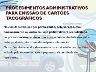 PROCEDIMENTOS ADMINISTRATIVOS
 PARA EMISSÃO DE CARTÕES
 TACOGRÁFICOS
No caso de substituição por perda, roubo, deterioração, mau
funcionamento ou outra causa, o pedido deverá ser solicitado
no prazo máximo de cinco dias úteis a contar da data em que se
tenha produzido o facto que deu origem à substituição.
Os cartões são remetidos directamente para o domicilio que tenha sido
indicado pelo requerente, após o pagamento da taxa fixada em
regulamento.
 