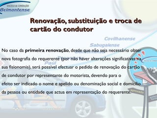 Renovação, substituição e troca de
              cartão do condutor

No caso da primeira renovação, desde que não seja necessário obter
nova fotografia do requerente (por não haver alterações significativas na
sua fisionomia), será possível efectuar o pedido de renovação do cartão
de condutor por representante do motorista, devendo para o
efeito ser indicado o nome e apelido ou denominação social e domicílio
da pessoa ou entidade que actua em representação do requerente.
 