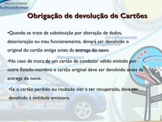 Obrigação de devolução de Cartões

•Quando se trate de substituição por alteração de dados,
deterioração ou mau funcionamento, deverá ser devolvido o
original do cartão antigo antes da entrega do novo.

•No caso de troca de um cartão de condutor válido emitido por
outro Estado-membro o cartão original deve ser devolvido antes da
entrega do novo.

•Se o cartão perdido ou roubado vier a ser recuperado, deve ser
devolvido à entidade emissora.
 