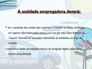 A entidade empregadora deverá:


• ler o conteúdo dos cartões dos motoristas e arquivar os dados recolhidos,
  em suporte informático, pelo menos, uma vez por mês. Estes ficheiros de
  “arquivo” deverão ser assinados e fornecidos às entidades, em caso de
  controlo;

• arquivar os dados da memória interna do tacógrafo digital, utilizando o
  mesmo procedimento.
 