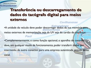 Transferência ou descarregamento de
     dados do tacógrafo digital para meios
     externos
•A unidade do veículo deve poder descarregar dados da sua memória para
meios externos de memorização, seja da UV seja do cartão do condutor.

•Complementarmente, e como função opcional, o aparelho de controlo
deve, em qualquer modo de funcionamento, poder transferir dados por
intermédio de outro conector, para uma empresa autenticada através deste
canal.
 