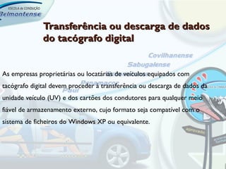 Transferência ou descarga de dados
              do tacógrafo digital


As empresas proprietárias ou locatárias de veículos equipados com
tacógrafo digital devem proceder à transferência ou descarga de dados da
unidade veículo (UV) e dos cartões dos condutores para qualquer meio
fiável de armazenamento externo, cujo formato seja compatível com o
sistema de ficheiros do Windows XP ou equivalente.
 