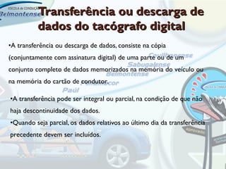 Transferência ou descarga de
          dados do tacógrafo digital
•A transferência ou descarga de dados, consiste na cópia
(conjuntamente com assinatura digital) de uma parte ou de um
conjunto completo de dados memorizados na memória do veículo ou
na memória do cartão de condutor.

•A transferência pode ser integral ou parcial, na condição de que não
haja descontinuidade dos dados.
•Quando seja parcial, os dados relativos ao último dia da transferência
precedente devem ser incluídos.
 