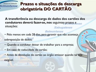 Prazos e situações de descarga
            obrigatória DO CARTÃO

A transferência ou descarga de dados dos cartões dos
condutores deverá fazer-se, nos seguintes prazos e
situações:

− Pelo menos em cada 28 dias, para garantir que não aconteça
sobreposição de dados;
− Quando o condutor deixar de trabalhar para a empresa;
− Em caso de caducidade do cartão;
− Antes da devolução do cartão ao órgão emissor quando tal seja
exigível.
 