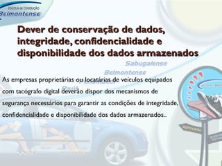 Dever de conservação de dados,
     integridade, confidencialidade e
     disponibilidade dos dados armazenados

As empresas proprietárias ou locatárias de veículos equipados
com tacógrafo digital deverão dispor dos mecanismos de
segurança necessários para garantir as condições de integridade,
confidencialidade e disponibilidade dos dados armazenados..
 