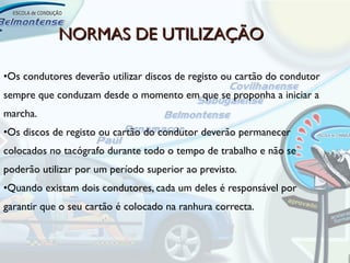 NORMAS DE UTILIZAÇÃO

•Os condutores deverão utilizar discos de registo ou cartão do condutor
sempre que conduzam desde o momento em que se proponha a iniciar a
marcha.
•Os discos de registo ou cartão do condutor deverão permanecer
colocados no tacógrafo durante todo o tempo de trabalho e não se
poderão utilizar por um período superior ao previsto.
•Quando existam dois condutores, cada um deles é responsável por
garantir que o seu cartão é colocado na ranhura correcta.
 
