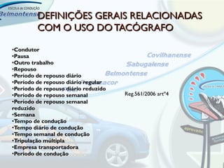 DEFINIÇÕES GERAIS RELACIONADAS
         COM O USO DO TACÓGRAFO

•Condutor
•Pausa
•Outro trabalho
•Repouso
•Período de repouso diário
•Período de repouso diário regular
•Período de repouso diário reduzido
•Período de repouso semanal           Reg.561/2006 artº4
•Período de repouso semanal
reduzido
•Semana
•Tempo de condução
•Tempo diário de condução
•Tempo semanal de condução
•Tripulação múltipla
•Empresa transportadora
•Período de condução
 