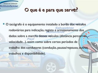 O que é e para que serve?

O   tacógrafo é o equipamento instalado a bordo dos veículos
     rodoviários para indicação, registo e armazenamento dos
     dados sobre a marcha desses veículos (distância percorrida,
     velocidade...), assim como sobre certos períodos de
     trabalho dos condutores (condução, pausas/repouso, outros
     trabalhos e disponibilidade).
 