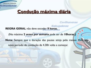 Condução máxima diária


REGRA GERAL não deve exceder 9 horas.

  (No máximo 2 vezes por semana pode ser de 10horas.)

Nota: Sempre que a duração das pausas atinja pelo menos 45m, um
  novo período de condução de 4.30h volta a começar.
 