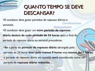 QUANTO TEMPO SE DEVE
                DESCANSAR?
•O condutor deve gozar períodos de repouso diários e
semanais.
•O condutor deve gozar um novo período de repouso
diário dentro de cada período de 24 horas após o final do
período de repouso diário ou semanal precedente.

•Se a parte do período de repouso diário abrangida pelo
período de 24 horas tiver pelo menos 9 horas mas menos de11 horas,
o período de repouso diário em questão será considerado como um
período de repouso diário reduzido.
 