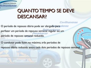 QUANTO TEMPO SE DEVE
             DESCANSAR?
O período de repouso diário pode ser alargado para
perfazer um período de repouso semanal regular ou um
período de repouso semanal reduzido.

O condutor pode fazer, no máximo, três períodos de
repouso diário reduzido entre cada dois períodos de repouso semanal.
 