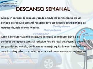 DESCANSO SEMANAL
Qualquer período de repouso gozado a título de compensação de um
período de repouso semanal reduzido deve ser ligado a outro período de
repouso de, pelo menos, 9 horas.


Caso o condutor assim o deseje, os períodos de repouso diário e os
períodos de repouso semanal reduzido fora do local de afectação podem
ser gozados no veículo, desde que este esteja equipado com instalações de
dormida adequadas para cada condutor e não se encontre em andamento
 