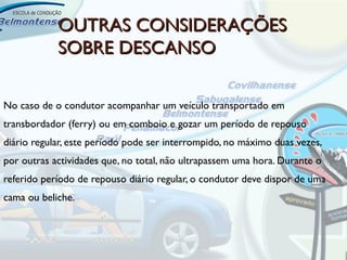 OUTRAS CONSIDERAÇÕES
            SOBRE DESCANSO

No caso de o condutor acompanhar um veículo transportado em
transbordador (ferry) ou em comboio e gozar um período de repouso
diário regular, este período pode ser interrompido, no máximo duas vezes,
por outras actividades que, no total, não ultrapassem uma hora. Durante o
referido período de repouso diário regular, o condutor deve dispor de uma
cama ou beliche.
 