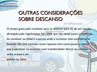 OUTRAS CONSIDERAÇÕES
         SOBRE DESCANSO
O tempo gasto pelo condutor para se deslocar para ou de um veículo
abrangido pelo regulamento 561/2006 que não esteja junto à residência
do condutor ou junto à empresa onde o condutor está normalmente
baseado não será contado como repouso nem como pausa, a menos
que o condutor se encontre num transbordador (ferry) ou comboio e
tenha acesso a um
beliche ou cama.
 