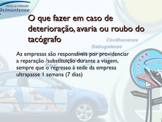 O que fazer em caso de
    deterioração, avaria ou roubo do
    tacógrafo
As empresas são responsáveis por providenciar
a reparação /substituição durante a viagem,
sempre que o regresso à sede da empresa
ultrapasse 1 semana (7 dias)
 